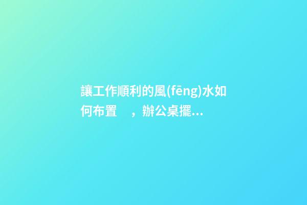讓工作順利的風(fēng)水如何布置，辦公桌擺放有門道
